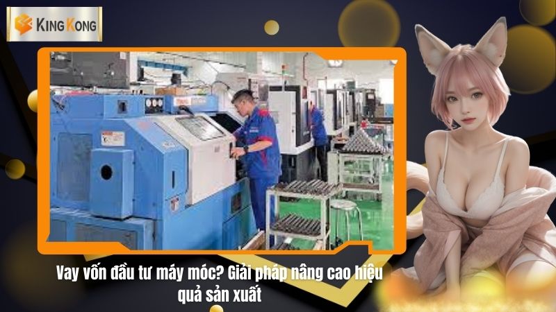 Vay vốn đầu tư máy móc? Giải pháp nâng cao hiệu quả sản xuất